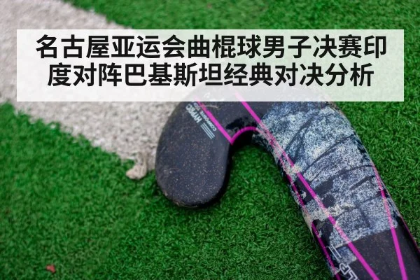 名古屋亚运会曲棍球男子决赛印度对阵巴基斯坦经典对决分析