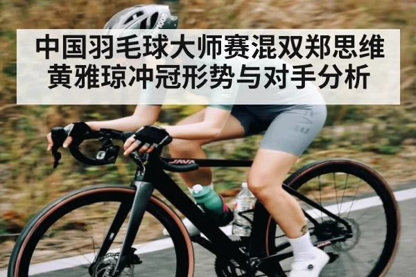 中国羽毛球大师赛混双郑思维黄雅琼冲冠形势与对手分析