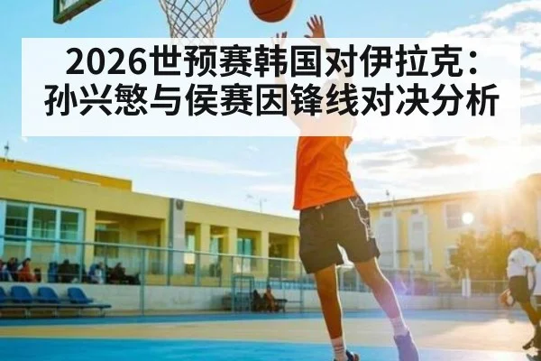 2026世预赛韩国对伊拉克：孙兴慜与侯赛因锋线对决分析